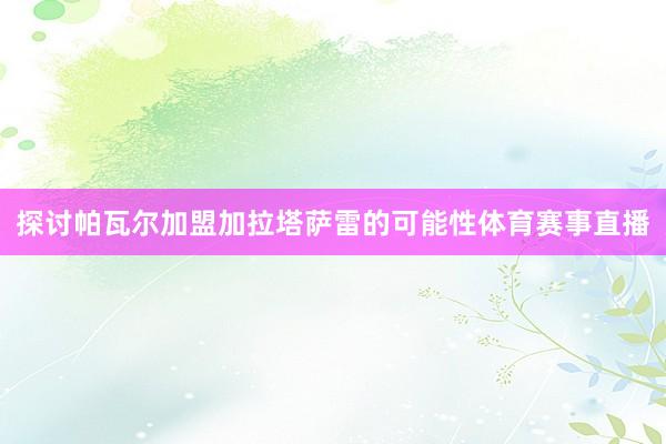 探讨帕瓦尔加盟加拉塔萨雷的可能性体育赛事直播