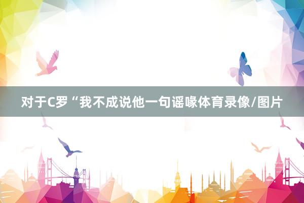 对于C罗“我不成说他一句谣喙体育录像/图片