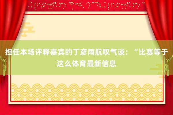 担任本场评释嘉宾的丁彦雨航叹气谈：“比赛等于这么体育最新信息