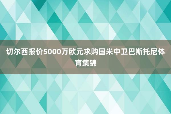 切尔西报价5000万欧元求购国米中卫巴斯托尼体育集锦