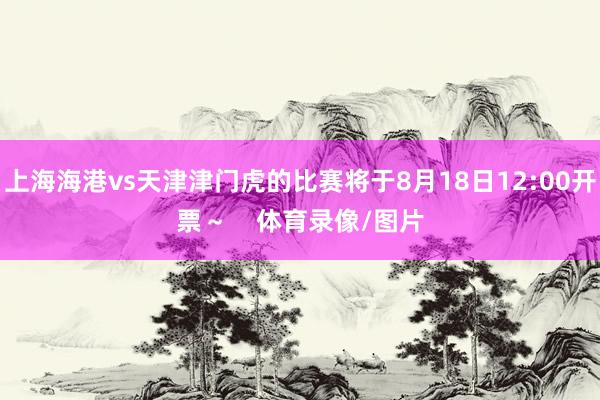 上海海港vs天津津门虎的比赛将于8月18日12:00开票～    体育录像/图片