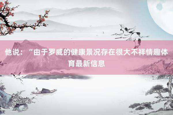 他说：“由于罗威的健康景况存在很大不祥情趣体育最新信息