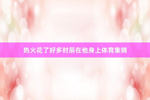 热火花了好多时辰在他身上体育集锦