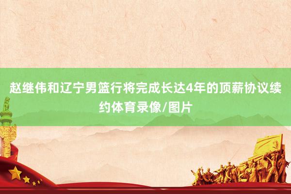 赵继伟和辽宁男篮行将完成长达4年的顶薪协议续约体育录像/图片