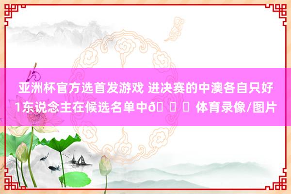 亚洲杯官方选首发游戏 进决赛的中澳各自只好1东说念主在候选名单中😅体育录像/图片