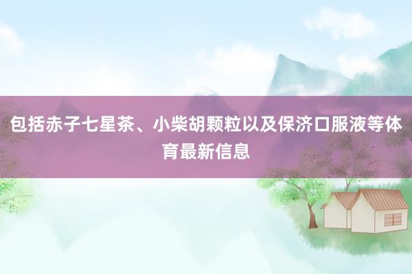 包括赤子七星茶、小柴胡颗粒以及保济口服液等体育最新信息