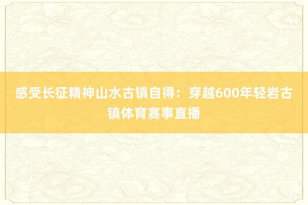感受长征精神山水古镇自得：穿越600年轻岩古镇体育赛事直播
