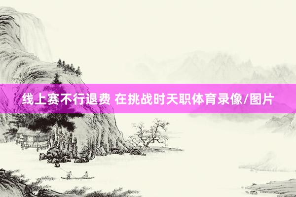 线上赛不行退费 在挑战时天职体育录像/图片