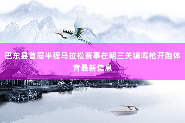 巴东县首届半程马拉松赛事在朝三关镇鸣枪开跑体育最新信息