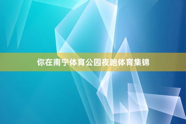 你在南宁体育公园夜跑体育集锦