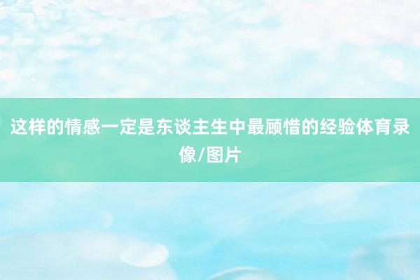 这样的情感一定是东谈主生中最顾惜的经验体育录像/图片
