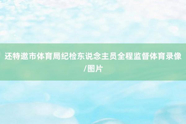 还特邀市体育局纪检东说念主员全程监督体育录像/图片
