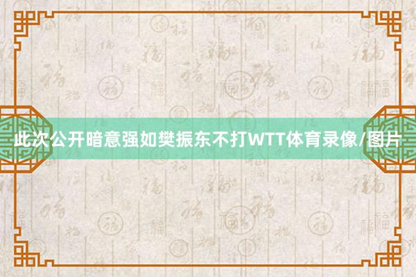 此次公开暗意强如樊振东不打WTT体育录像/图片