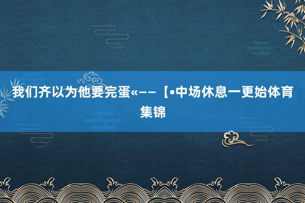 我们齐以为他要完蛋«——【•中场休息一更始体育集锦
