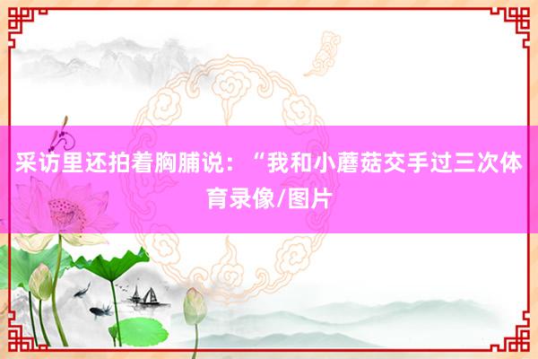 采访里还拍着胸脯说：“我和小蘑菇交手过三次体育录像/图片