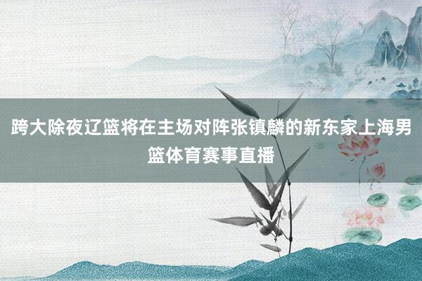 跨大除夜辽篮将在主场对阵张镇麟的新东家上海男篮体育赛事直播