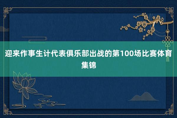 迎来作事生计代表俱乐部出战的第100场比赛体育集锦