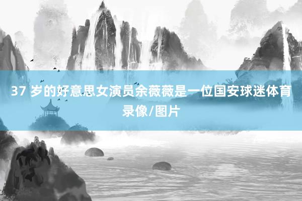 37 岁的好意思女演员余薇薇是一位国安球迷体育录像/图片
