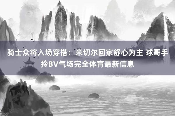 骑士众将入场穿搭：米切尔回家舒心为主 球哥手拎BV气场完全体育最新信息
