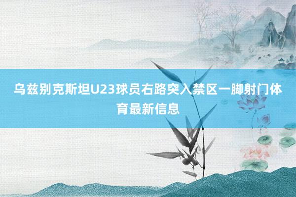 乌兹别克斯坦U23球员右路突入禁区一脚射门体育最新信息