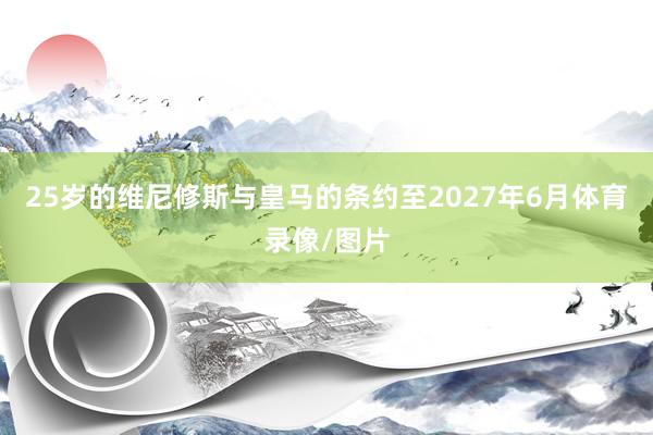25岁的维尼修斯与皇马的条约至2027年6月体育录像/图片