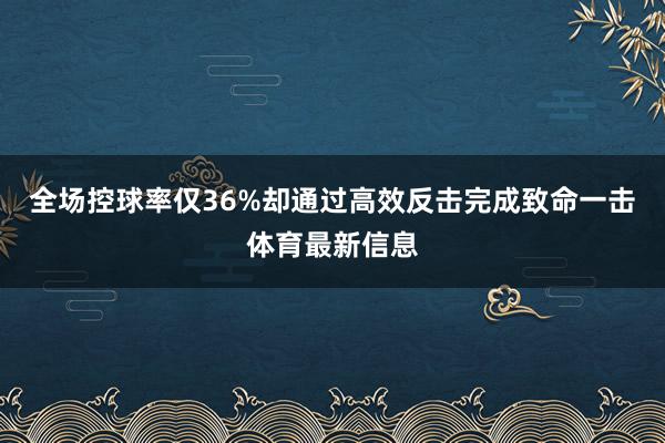 全场控球率仅36%却通过高效反击完成致命一击体育最新信息