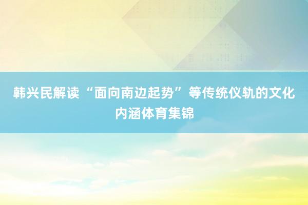 韩兴民解读 “面向南边起势” 等传统仪轨的文化内涵体育集锦