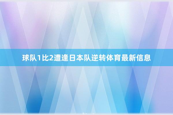 球队1比2遭逢日本队逆转体育最新信息