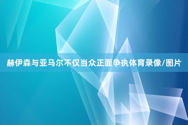 赫伊森与亚马尔不仅当众正面争执体育录像/图片