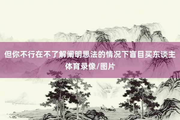 但你不行在不了解阐明思法的情况下盲目买东谈主体育录像/图片
