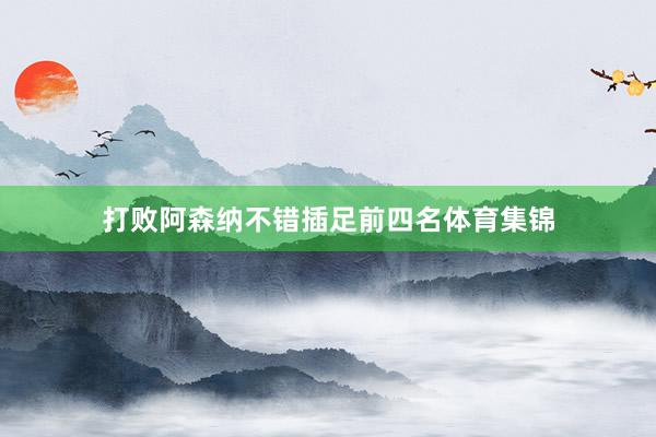 打败阿森纳不错插足前四名体育集锦