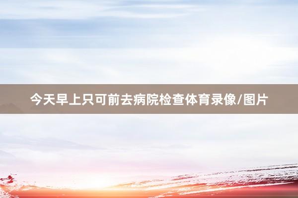 今天早上只可前去病院检查体育录像/图片