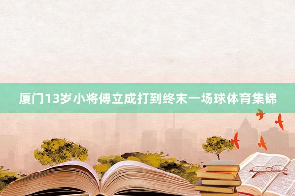 厦门13岁小将傅立成打到终末一场球体育集锦