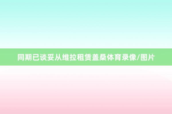 同期已谈妥从维拉租赁盖桑体育录像/图片