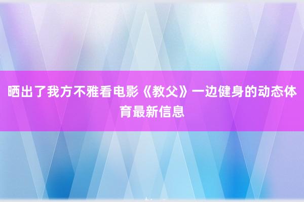 晒出了我方不雅看电影《教父》一边健身的动态体育最新信息