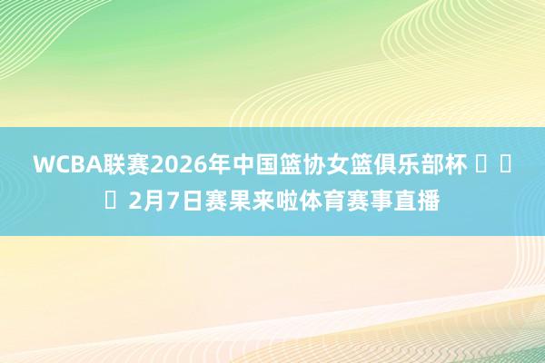 WCBA联赛2026年中国篮协女篮俱乐部杯 ​​​2月7日赛果来啦体育赛事直播