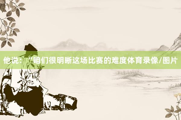 他说：“咱们很明晰这场比赛的难度体育录像/图片