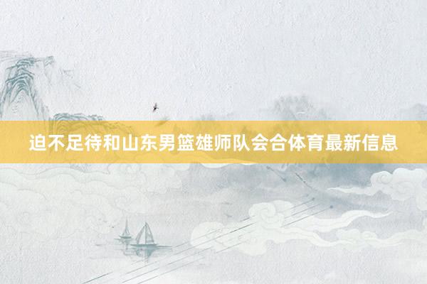 迫不足待和山东男篮雄师队会合体育最新信息