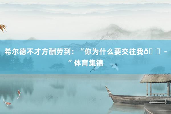 希尔德不才方酬劳到:“你为什么要交往我😭”体育集锦