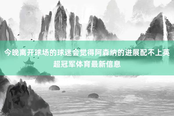 今晚离开球场的球迷会觉得阿森纳的进展配不上英超冠军体育最新信息