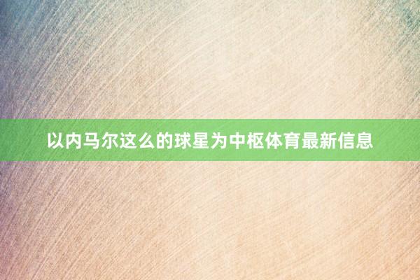 以内马尔这么的球星为中枢体育最新信息