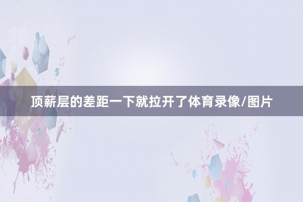 顶薪层的差距一下就拉开了体育录像/图片