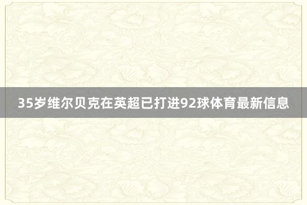 35岁维尔贝克在英超已打进92球体育最新信息