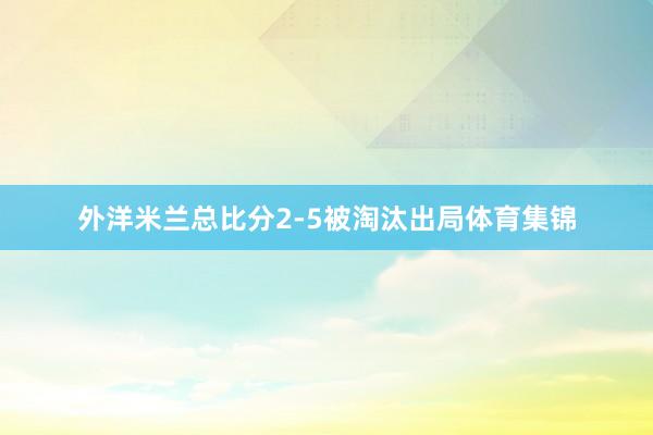 外洋米兰总比分2-5被淘汰出局体育集锦
