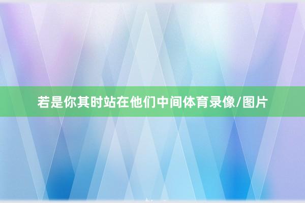 若是你其时站在他们中间体育录像/图片