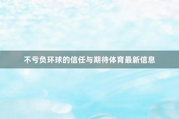 不亏负环球的信任与期待体育最新信息