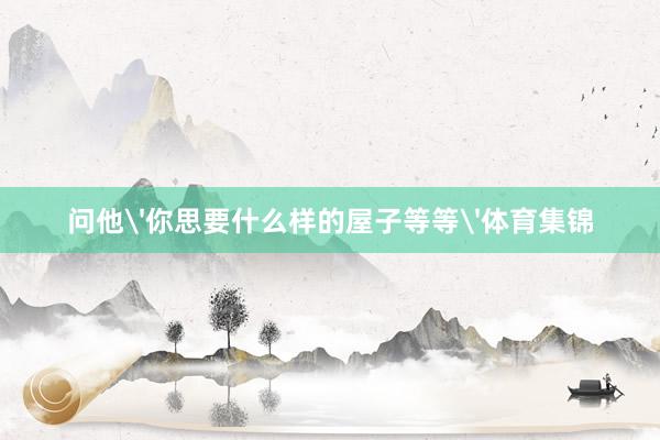 问他'你思要什么样的屋子等等'体育集锦