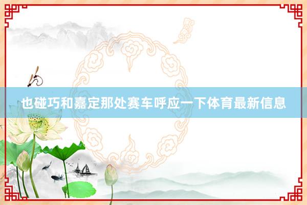 也碰巧和嘉定那处赛车呼应一下体育最新信息