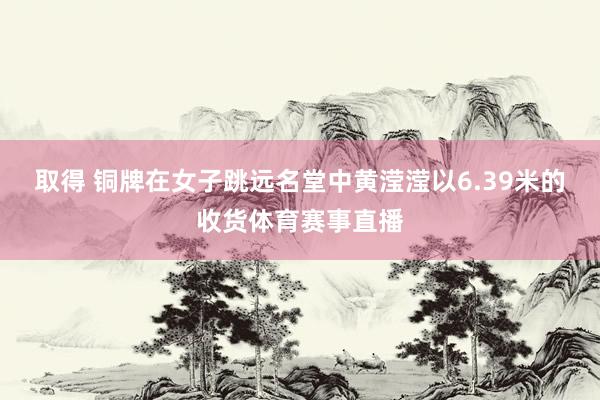 取得 铜牌在女子跳远名堂中黄滢滢以6.39米的收货体育赛事直播