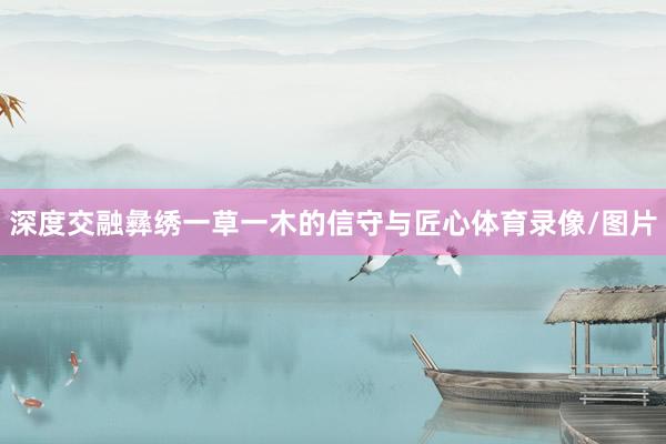 深度交融彝绣一草一木的信守与匠心体育录像/图片